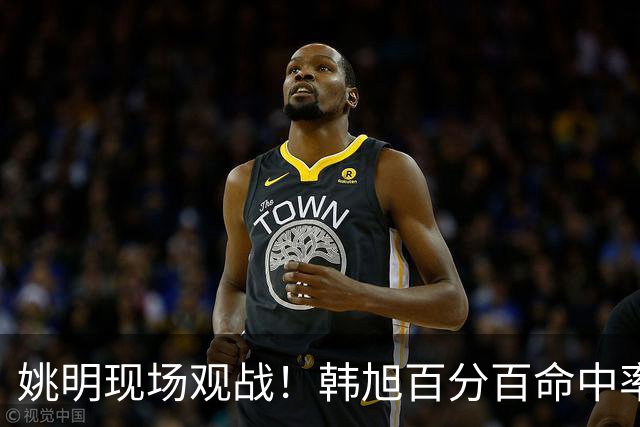 姚明现场观战！韩旭百分百命中率 盖帽得分盘活自由人内线